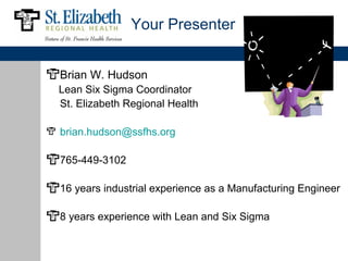 Your Presenter


Brian W. Hudson
Lean Six Sigma Coordinator
St. Elizabeth Regional Health

brian.hudson@ssfhs.org

765-449-3102

16 years industrial experience as a Manufacturing Engineer

8 years experience with Lean and Six Sigma
 