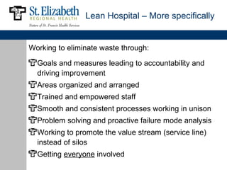 Lean Hospital – More specifically


Working to eliminate waste through:

  Goals and measures leading to accountability and
  driving improvement
  Areas organized and arranged
  Trained and empowered staff
  Smooth and consistent processes working in unison
  Problem solving and proactive failure mode analysis
  Working to promote the value stream (service line)
  instead of silos
  Getting everyone involved
 