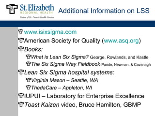 Additional Information on LSS


www.isixsigma.com
American Society for Quality (www.asq.org)
Books:
  What is Lean Six Sigma? George, Rowlands, and Kastle
  The Six Sigma Way Fieldbook Pande, Newman, & Cavanagh
Lean Six Sigma hospital systems:
  Virginia Mason – Seattle, WA
  ThedaCare – Appleton, WI
IUPUI – Laboratory for Enterprise Excellence
Toast Kaizen video, Bruce Hamilton, GBMP
 