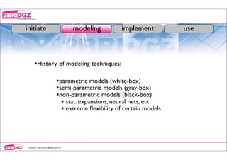 initiate                                            modeling      implement          use



         •History of modeling techniques:

                                          •parametric models (white-box)
                                          •semi-parametric models (gray-box)
                                          •non-parametric models (black-box)
                                            • stat. expansions, neural nets, etc.
                                            • extreme ﬂexibility of certain models



 conﬁdential - only for use by 2BRidgZ limited HK
 