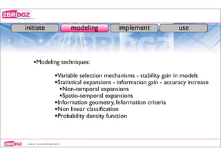 initiate                                            modeling       implement               use



         •Modeling techniques:
                                          •Variable selection mechanisms - stability gain in models
                                          •Statistical expansions - information gain - accuracy increase
                                            •Non-temporal expansions
                                            •Spatio-temporal expansions
                                          •Information geometry, Information criteria
                                          •Non linear classiﬁcation
                                          •Probability density function


 conﬁdential - only for use by 2BRidgZ limited HK
 