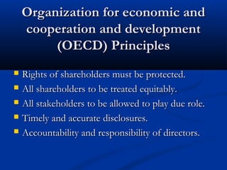 Organization for economic andOrganization for economic and
cooperation and developmentcooperation and development
(OECD) Principles(OECD) Principles
 Rights of shareholders must be protected.Rights of shareholders must be protected.
 All shareholders to be treated equitably.All shareholders to be treated equitably.
 All stakeholders to be allowed to play due role.All stakeholders to be allowed to play due role.
 Timely and accurate disclosures.Timely and accurate disclosures.
 Accountability and responsibility of directors.Accountability and responsibility of directors.
 