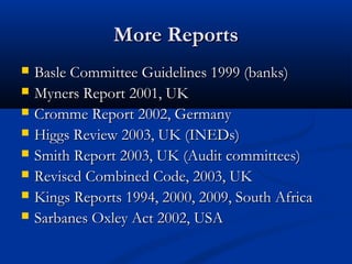 More ReportsMore Reports
 Basle Committee Guidelines 1999 (banks)Basle Committee Guidelines 1999 (banks)
 Myners Report 2001, UKMyners Report 2001, UK
 Cromme Report 2002, GermanyCromme Report 2002, Germany
 Higgs Review 2003, UK (INEDs)Higgs Review 2003, UK (INEDs)
 Smith Report 2003, UK (Audit committees)Smith Report 2003, UK (Audit committees)
 Revised Combined Code, 2003, UKRevised Combined Code, 2003, UK
 Kings Reports 1994, 2000, 2009, South AfricaKings Reports 1994, 2000, 2009, South Africa
 Sarbanes Oxley Act 2002, USASarbanes Oxley Act 2002, USA
 