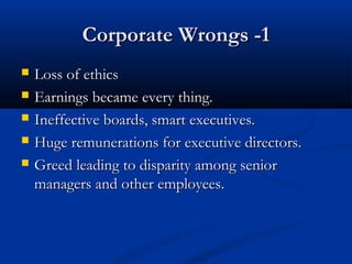 Corporate Wrongs -1Corporate Wrongs -1
 Loss of ethicsLoss of ethics
 Earnings became every thing.Earnings became every thing.
 Ineffective boards, smart executives.Ineffective boards, smart executives.
 Huge remunerations for executive directors.Huge remunerations for executive directors.
 Greed leading to disparity among seniorGreed leading to disparity among senior
managers and other employees.managers and other employees.
 