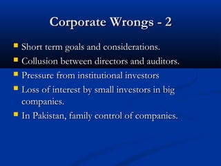 Corporate Wrongs - 2Corporate Wrongs - 2
 Short term goals and considerations.Short term goals and considerations.
 Collusion between directors and auditors.Collusion between directors and auditors.
 Pressure from institutional investorsPressure from institutional investors
 Loss of interest by small investors in bigLoss of interest by small investors in big
companies.companies.
 In Pakistan, family control of companies.In Pakistan, family control of companies.
 