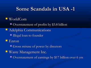 Some Scandals in USA -1Some Scandals in USA -1
 WorldComWorldCom
 Overstatement of profits by $3.8 billionOverstatement of profits by $3.8 billion
 Adelphia CommunicationsAdelphia Communications
 Illegal loan to founderIllegal loan to founder
 EnronEnron
 Gross misuse of power by directorsGross misuse of power by directors
 Waste Management Inc.Waste Management Inc.
 Overstatement of earnings by $17 billion over 6 yrsOverstatement of earnings by $17 billion over 6 yrs
 