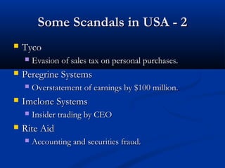 Some Scandals in USA - 2Some Scandals in USA - 2
 TycoTyco
 Evasion of sales tax on personal purchases.Evasion of sales tax on personal purchases.
 Peregrine SystemsPeregrine Systems
 Overstatement of earnings by $100 million.Overstatement of earnings by $100 million.
 Imclone SystemsImclone Systems
 Insider trading by CEOInsider trading by CEO
 Rite AidRite Aid
 Accounting and securities fraud.Accounting and securities fraud.
 