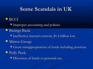 Some Scandals in UKSome Scandals in UK
 BCCIBCCI
 Improper accounting and policiesImproper accounting and policies
 Barings BankBarings Bank
 Ineffective internal controls, $1.4 billion lossIneffective internal controls, $1.4 billion loss
 Mirror GroupMirror Group
 Gross misappropriation of funds including pensionsGross misappropriation of funds including pensions
 Polly PeckPolly Peck
 Diversion of funds to personal use.Diversion of funds to personal use.
 