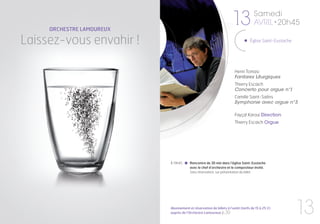 ORCHESTRE LAMOUREUX
                                                                    13             Samedi
                                                                                   AVRIL • 20h45

Laissez-vous envahir !                                                           Église Saint-Eustache




                                                                      Henri Tomasi
                                                                      Fanfares Liturgiques
                                                                      Thierry Escaich
                                                                      Concerto pour orgue n°1
                                                                      Camille Saint-Saëns
                                                                      Symphonie avec orgue n°3

                                                                      Fayçal Karoui Direction
                                                                      Thierry Escaich Orgue




                           À 19h45      Rencontre de 30 min dans l’église Saint-Eustache
                                        avec le chef d’orchestre et le compositeur invité.
                                        Sans réservation, sur présentation du billet




                           Abonnement et réservation de billets à l’unité (tarifs de 15 à 25 €)
                           auprès de l’Orchestre Lamoureux p.30                                          13
 