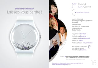 er
    ORCHESTRE LAMOUREUX
                                                                   1              Samedi
                                                                                  JUIN • 20h45

Laissez-vous perdre !          ???
                                                                                Église Saint-Eustache



                                                                     Laurent Petitgirard
                                                                     Poème pour grand orchestre
                                                                     à cordes
                                                                     Francis Poulenc
                                                                     Litanies à la vierge noire
                                                                     Gioachino Rossini
                                                                     Stabat Mater

                                                                     Fayçal Karoui Direction
                                                                     Aurélia Legay Soprano
                                                                     Lucie Roche Mezzo-Soprano
                                                                     Philippe Do Ténor
                                                                     Matthieu Lécroart Baryton-Basse

                                                                     Avec le Chœur Lamoureux              CHŒUR
                                                                                                          lamoureux


                                                                     et la Maîtrise de Paris
                                                                     Patrick Marco Direction



                                            À 19h45      Rencontre de 30 min dans l’église Saint-Eustache
                                                         avec le chef d’orchestre et le compositeur invité.
                                                         Sans réservation, sur présentation du billet



                          Abonnement et réservation de billets à l’unité (tarifs de 15 à 25 €)
                          auprès de l’Orchestre Lamoureux p.30                                                 15
 