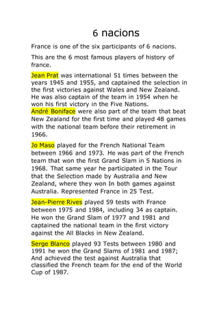 6 nacions
France is one of the six participants of 6 nacions.
This are the 6 most famous players of history of
france.
Jean Prat was international 51 times between the
years 1945 and 1955, and captained the selection in
the first victories against Wales and New Zealand.
He was also captain of the team in 1954 when he
won his first victory in the Five Nations.
André Boniface were also part of the team that beat
New Zealand for the first time and played 48 games
with the national team before their retirement in
1966.
Jo Maso played for the French National Team
between 1966 and 1973. He was part of the French
team that won the first Grand Slam in 5 Nations in
1968. That same year he participated in the Tour
that the Selection made by Australia and New
Zealand, where they won In both games against
Australia. Represented France in 25 Test.
Jean-Pierre Rives played 59 tests with France
between 1975 and 1984, including 34 as captain.
He won the Grand Slam of 1977 and 1981 and
captained the national team in the first victory
against the All Blacks in New Zealand.
Serge Blanco played 93 Tests between 1980 and
1991 he won the Grand Slams of 1981 and 1987;
And achieved the test against Australia that
classified the French team for the end of the World
Cup of 1987.
 