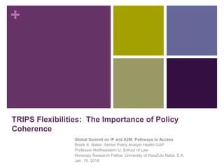+
TRIPS Flexibilities: The Importance of Policy
Coherence
Global Summit on IP and A2M: Pathways to Access
Brook K. Baker, Senior Policy Analyst Health GAP
Professor Northeastern U. School of Law
Honorary Research Fellow, University of KwaZulu Natal, S.A.
Jan. 15, 2018
 