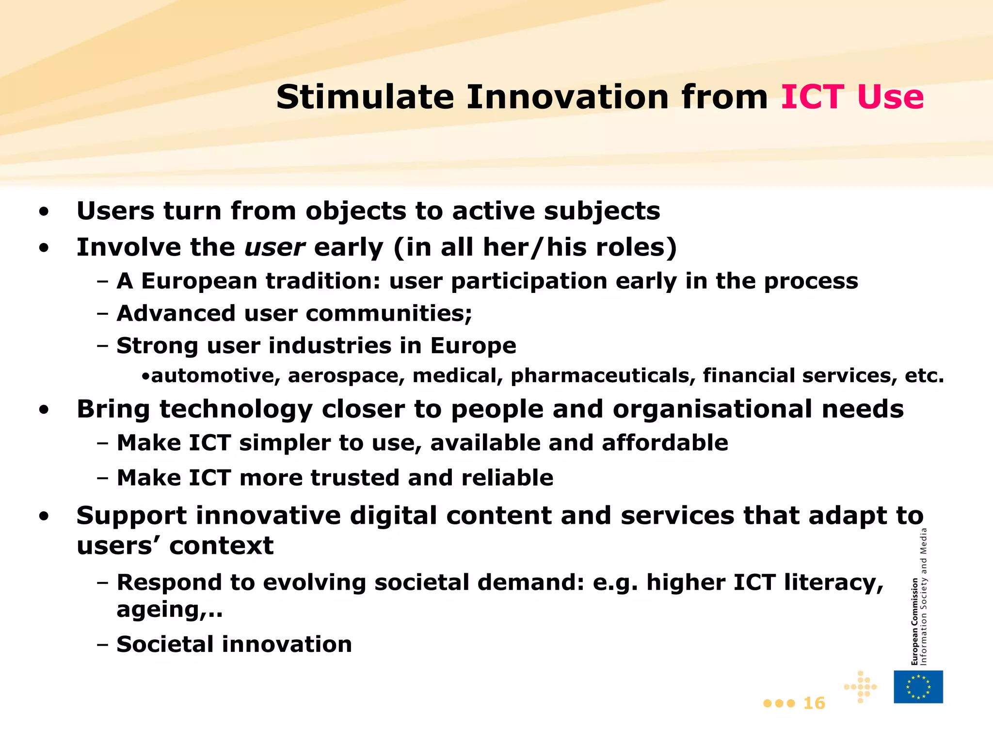Stimulate Innovation from  ICT Use Users turn from objects to active subjects Involve the  user  early (in all her/his roles) A European tradition: user participation early in the process Advanced user communities;  Strong user industries in Europe  automotive, aerospace, medical, pharmaceuticals, financial services, etc. Bring technology closer to people and organisational needs Make ICT simpler to use, available and affordable Make ICT more trusted and reliable Support innovative digital content and services that adapt to users’ context Respond to evolving societal demand: e.g. higher ICT literacy, ageing,..  Societal innovation 