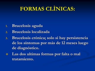 FORMAS CLÌNICAS:
1.
2.

3.



Brucelosis aguda
Brucelosis localizada
Brucelosis crónica; solo si hay persistencia
de los síntomas por más de 12 meses luego
de diagnóstico.
Las dos ultimas formas por falta o mal
tratamiento.

 