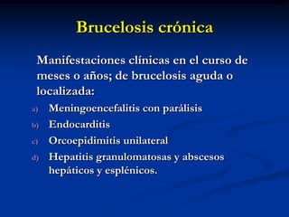 Brucelosis crónica
Manifestaciones clínicas en el curso de
meses o años; de brucelosis aguda o
localizada:
a)
b)
c)
d)

Meningoencefalitis con parálisis
Endocarditis
Orcoepidimitis unilateral
Hepatitis granulomatosas y abscesos
hepáticos y esplénicos.

 