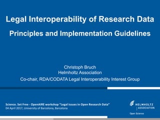 Science. Set Free - OpenAIRE workshop “Legal issues in Open Research Data”
04 April 2017, University of Barcelona, Barcelona
Legal Interoperability of Research Data
Principles and Implementation Guidelines
Christoph Bruch
Helmholtz Association
Co-chair, RDA/CODATA Legal Interoperability Interest Group
 