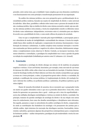 Revista Habitus                                                               Vol. 2 - Nº 1 - Ano 2004




preender, entre outras teses, que a totalidade é mais complexa que seus elementos constitutivos
e seu funcionamento tem como princípio a transformação permanente de sua organização.

        Na análise dos sistemas jurídicos, essa nova perspectiva gera a problematização da ra-
cionalidade jurídica moderna, baseada nas noções de simplicidade do direito e razão universal
do indivíduo. Além disso, possibilita a reflexão sobre temas como o processo de tomada de deci-
são e mudança jurídica. Seja no âmbito do direito como sistema normativo estatal, seja nas esfe-
ras dos sistemas jurídicos extra-estatais, a teoria da complexidade concebe os diferentes ramos
do direito como subsistemas: independentes; recorrentes entre si; orientados para um objetivo
de acordo com a possibilidade de êxito; e como sendo reflexos de projetos de sociedade.

        Uma vez que a complexidade é marcada pela imprevisibilidade, a preocupação passa a
ser a descoberta de modos de inteligibilidade e racionalidade dos sistemas. A teoria da comple-
xidade busca obter modelos de explicação e compreensão de estrutura, funcionamento e trans-
formação de sistemas e subsistemas. A análise complexa tenta examinar interações e recorrên-
cias ocasionadas por fatores positivos e negativos de ordem e desordem, dialeticamente antago-
nistas e complementares (como observou E. Morin). Contudo, ao incorporar incertezas, fenô-
menos aleatórios e contradições, o paradigma da complexidade traz à tona a questão da gestão
ou redução da complexidade (trabalhada por autores como N. Luhmann e A.J. Arnaud).


5. Conclusão
        Atualmente a sociologia do direito abrange um extenso rol de matérias em pesquisas
empíricas e teóricas. A Law and Society Association, por exemplo, conta com mais de 150 temas
de interesse (de AIDS a white collar crime) em seu formulário de inscrição. O Instituto Interna-
cional de Sociologia Jurídica de Oñati elaborou um léxico dos estudos sociojurídicos que agrupa
os temas em 7 áreas principais, a saber, (a) perspectivas gerais sobre o direito e a sociedade, (b)
produção e modificação das normas jurídicas, (c) implementação do direito, (d) resolução for-
mal e informal dos conflitos, (e) profissões jurídicas e judiciárias, (f) políticas (policies), (g) di-
reitos (rights).

        Diante de tamanha diversidade de assuntos, faz-se necessário que o pesquisador tenha
em mente um quadro sistemático como o que ora se pretendeu desenvolver. Como dito, nosso
intuito foi apresentar um panorama claro e geral – ainda que sob o risco da superficialidade –
acerca das múltiplas abordagens metodológicas e teóricas no estudo do direito e sociedade. Em
princípio, tratamos da questão ontológica da sociologia do direito e da sua relação com outras
áreas do conhecimento, bem como dos desafios metodológicos e disciplinares mais relevantes.
Em seguida, passamos a expor os antecedentes da análise sociológica do direito, compreenden-
do ainda as contribuições dos fundadores da sociologia e do pensamento dos juristas para a
referida análise. Após tratarmos da renovação das abordagens marxista, funcionalista, intera-
cionista e pluralista, apontamos algumas das perspectivas contemporâneas para a compreensão
do fenômeno jurídico – análise interpretativa, paradigma da pós-modernidade e teoria da com-
plexidade.




www.habitus.ifcs.ufrj.br                                                                            10
 