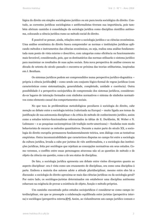 Revista Habitus                                                             Vol. 2 - Nº 1 - Ano 2004




lógica do direito em simples sociologismo jurídico ou em pura teoria sociológica do direito. Con-
tudo, as correntes jurídicas sociologistas e antiformalistas tiveram sua importância, pois tam-
bém abriram caminho à consolidação da sociologia jurídica como disciplina científica autôno-
ma, colocando a ciência jurídica rumo ao método social do direito.

        É possível se pensar, ainda, relações entre a sociologia jurídica e as ciências econômicas.
Uma análise econômica do direito busca compreender as normas e instituições jurídicas apli-
cando métodos e instrumentos das ciências econômicas, ou seja, realiza uma análise fundamen-
tada num ponto de vista externo e descritivo, com categorias como eficiência ou funcionamento
mais favorável, considerando, pois, que os destinatários das normas utilizarão o sistema jurídico
para maximizar os resultados de suas ações sociais. Esta nova perspectiva de análise cresceu na
década de setenta do século passado e encontra-se próxima das teorias utilitaristas, inspiradas
em J. Bentham.

        Os sistemas jurídicos podem ser compreendidos numa perspectiva jurídico-dogmática –
própria à ciência jurídica[6] – como sendo um conjunto lógico-formal de regras jurídicas (com
características como sistematização, generalidade, completude, unidade e coerência). Outra
possibilidade é a perspectiva sociojurídica de compreensão dos sistemas jurídicos, consideran-
do-os lugares de interação formados com símbolos normativos e sistema de símbolos normati-
vos como elemento causal dos comportamentos sociais.

        No que toca às problemáticas metodológicas peculiares à sociologia do direito, cabe
menção ao debate entre a sociologia teórica (valorizada na Europa) – muito ligada aos temas da
justificação de sua autonomia disciplinar e da crítica do método de conhecimento jurídico, assim
como a estudos teórico-funcionalistas referenciados às idéias de E. Durkheim, M. Weber e N.
Luhmann – e as pesquisas socioempíricas (de tradição norte-americana) – fundadas num modo
behaviorista de encarar os métodos quantitativos. Durante a maior parte do século XX, a socio-
logia do direito européia permaneceu fundamentalmente teórica, sem diálogo com as tentativas
empiristas. Outra incomunicabilidade que caracterizou disputas no campo foi entre a sociologia
da cultura jurídica, levada a cabo por juristas de viés antiformalista, e a sociologia das institui-
ções jurídicas, feita por sociólogos que rejeitam as concepções normativas em seus estudos. Co-
mo veremos, o conflito entre essas personagens atravessa não só as questões de método e de
objeto da ciência em questão, como a de seu status de disciplina.

        De fato, a sociologia jurídica apresenta um debate entre visões divergentes quanto ao
aspecto disciplinar: ora é vista como um cruzamento de disciplinas, ora como uma disciplina à
parte. Embora a maioria dos autores adote a atitude pluridisciplinar, mesmo entre eles há a
discussão: a sociologia do direito aproxima-se mais das ciências jurídicas ou da sociologia geral?
Por outro lado, os sociólogos-juristas determinados em estabelecer uma disciplina autônoma
esbarram na exigência de provar a existência de objeto, função e método próprios.

        Um caminho encontrado pelos estudos sociojurídicos é considerar-se como campo in-
terdisciplinar, em que se pressupõe a colaboração equilibrada entre juristas (perspectiva inter-
na) e sociólogos (perspectiva externa)[7]. Assim, ao vislumbrarem um campo jurídico comum e




www.habitus.ifcs.ufrj.br                                                                          2
 