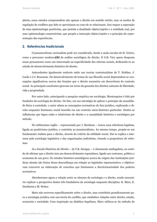 Revista Habitus                                                            Vol. 2 - Nº 1 - Ano 2004




aberto, esses estudos compreendem não apenas o direito em sentido estrito, mas os modos de
regulação de conflitos que dele se aproximam ou com ele se relacionam. Isso requer a superação
de uma epistemologia positivista, que postula a dualidade objeto/sujeito e a realidade real, por
uma epistemologia construtivista, que propõe a interação objeto/sujeito e o princípio de repre-
sentação das experiências.


2. Referências tradicionais
        O jusnaturalismo racionalista pode ser considerado, desde a razão secular de H. Grócio,
como o precursor moderno[8] da análise sociológica do direito. É G.B. Vico quem desponta
nesse pensamento como um interessado na especificidade das ciências sociais, dedicando-se ao
estudo do desenvolvimento histórico do direito.

        Antecedentes igualmente notáveis estão nas teorias contratualistas de T. Hobbes, J.
Locke e J.J. Rousseau. Do desenvolvimento de temas de sua filosofia social depreendem-se con-
cepções significativas acerca das funções que o direito assumiria em decorrência do contrato
social. As principais conclusões giravam em torno da garantia dos direitos naturais de liberdade,
vida e propriedade.

        Por outro lado, antecipando a pesquisa empírica em sociologia, Montesquieu é tido por
fundador da sociologia do direito. De fato, em sua estratégia de aplicar o princípio da causalida-
de física à sociedade, o autor afasta as concepções normativas do fato jurídico, explicando o di-
reito enquanto fenômeno social inserido em um contexto sócio-histórico particular. Dentre as
influências que legou estão o relativismo do direito e a causalidade histórica e sociológica por
método.

        No utilitarismo inglês – representado por J. Bentham – temos uma referência legalista,
ligada ao positivismo jurídico, e contrária ao jusnaturalismo. Ao mesmo tempo, propõe-se um
fundamento realista para o direito, através do critério da utilidade social. Daí se explica o inte-
resse pela sociologia legislativa e das organizações judiciárias, visando a propositura de refor-
mas.

        Já a Escola Histórica do Direito – de F.K. Savigny – é claramente antilegalista, no senti-
do de afirmar que o direito tem um desenvolvimento espontâneo, ligado aos costumes, política e
economia de um povo. Os estudos histórico-sociológicos acerca da origem das instituições jurí-
dicas alemãs são frutos dessa desconfiança em relação ao legislador representativo, e objetiva-
vam concorrer na elaboração de conceitos que limitassem a discricionariedade dos poderes
normativos.

        Abordaremos agora a relação entre os cânones da sociologia e o direito, sendo necessá-
rio explicar a perspectiva destes três fundadores da sociologia enquanto disciplina: K. Marx, E.
Durkheim e M. Weber.

        Marx não escreveu especificamente sobre o direito, mas contribuiu grandiosamente pa-
ra a sociologia jurídica com sua teoria do conflito, que estabelece relações entre direito, estado,
economia e sociedade. Com inspiração na dialética hegeliana, Marx utilizou-se do método do



www.habitus.ifcs.ufrj.br                                                                         3
 