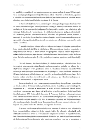 Revista Habitus                                                            Vol. 2 - Nº 1 - Ano 2004




ter sociológico e empírico. O movimento teve como precursora, no final do século XIX, a tentati-
va de sociologização do pensamento jurídico representada pela crítica ao formalismo, legalismo
e idealismo da Jurisprudência dos Conceitos (formada por autores como G.F. Puchta e Winds-
cheid) por parte da Jurisprudência dos Interesses, de R. Jhering.

        O Movimento do Direito Livre contribuiu para a formação do paradigma da criação livre
do direito, caracterizado pela introdução de uma concepção sociológica das fontes formais de
produção do direito, pela desvalorização científica da dogmática jurídica e sua substituição pela
sociologia do direito, pelo reconhecimento da existência de lacunas em qualquer sistema jurídi-
co e da função judiciária como função criadora do direito. Seu precursor, Ehrlich, afirmava a
existência de um direito vivo, real ou livre, que regula a vida social de modo espontâneo, sem ser
apreendido pela dogmática jurídica, devendo ser considerado pelo juiz em suas decisões tanto
quanto a lei estatal.

        O segundo paradigma influenciado pelo referido movimento é conhecido como o plura-
lismo jurídico. Partindo da idéia da existência de diferentes sistemas jurídicos coexistentes e
independentes em relação ao direito estatal, essa perspectiva amplia o conceito de juridicida-
de[9]. Ela foi reformulada por G. Gurvitch, filósofo do direito, defensor da sociologia do direito
como disciplina autônoma, além de crítico tanto do sociologismo quanto do positivismo jurídi-
co.

        Gurvitch afirmou a pluralidade de fontes de criação do direito e a existência de um direi-
to social, de natureza extra-estatal, baseado em fatos normativos apoiados em valores, fins e
objetivos de cada grupo social, geradores e fontes de validade de direitos na sociedade. Outra
formulação desse paradigma do direito social foi proposta por L. Duguit, autor que, inspirado na
idéia durkheimiana de solidariedade social e na crítica ao formalismo jurídico, concebeu o direi-
to como produto natural do desenvolvimento social, afirmando que o direito estatal apenas re-
conhece e institucionaliza as regras da vida social.

        Entre as décadas de 1920 e 1950, duas correntes realistas desenvolveram o paradigma
da ciência social do direito: de um lado, o Realismo Jurídico Escandinavo, representado por A.
Hägerstrom, A.V. Lundstedt, K. Olivecrona e A. Ross; de outro o Realismo Jurídico Norte-
Americano, representado por J. Frank e K.N Llewellyn, precedido por juízes da Jurisprudência
Sociológica, como O.W. Holmes, B.N. Cardozo e R. Pound. As doutrinas realistas apresentam
como substratos comuns a influência das filosofias utilitarista e pragmática e a compreensão do
direito em sua realidade sociológica por força de postulados empiristas (em detrimento concep-
ções metafísicas e lógico-formais). Apesar disso, os enfoques divergem consideravelmente, privi-
legiando ora a prática efetiva dos tribunais, ora esquemas filosóficos.

        A vertente americana percebeu o direito como resultado da interação entre o direito dos
livros (normas jurídicas estatais) e o direito em ação (prática dos tribunais e juízes)[10], tendo
enfatizado os efeitos do direito na sociedade como um processo contínuo de engenharia social,
bem como os diversos tipos de condicionamentos escondidos nas decisões judiciais sob aparên-
cia de formulações lógicas. Por outro lado, a vertente escandinava – de que se aproximava o




www.habitus.ifcs.ufrj.br                                                                         5
 