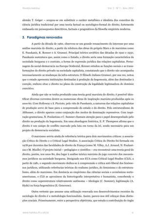 Revista Habitus                                                             Vol. 2 - Nº 1 - Ano 2004




alemão T. Geiger – ocupou-se em substituir o caráter metafísico e idealista dos conceitos da
ciência jurídica tradicional por uma teoria factual ou sociológico-formal do direito, fortemente
embasada em pressupostos descritivos, factuais e pragmáticos da filosofia empirista moderna.


3. Paradigmas renovados
        A partir da década de 1960, observou-se um grande renascimento do interesse por uma
análise marxista do direito, a partir da releitura das obras do próprio Marx e de marxistas como
E. Pasukanis, K. Renner e A. Gramsci. Principal teórico soviético das décadas de 1920 e 1930,
Pasukanis sustentava que, assim como o Estado, o direito seria uma formação característica da
sociedade burguesa e o contrato, a forma de expressão jurídica das relações capitalistas. Perso-
nagem da social-democracia na Europa Ocidental, Renner estudou as funções sociais e as trans-
formações do direito privado na sociedade capitalista, constatando que o direito não acompanha
necessariamente as mudanças da infra-estrutura. O filósofo italiano Gramsci, por sua vez, notou
que o estado apresenta instituições destinadas à produção da hegemonia, além das destinadas à
coerção, embora situe o direito no plano da construção da legalidade legitimadora do domínio
coercitivo.

        Ainda que não se tenha produzido uma teoria geral marxista do direito, é possível iden-
tificar diversas correntes dentre as numerosas obras de inspiração marxista produzidas após os
anos 60. Com Holloway e S. Piccioto, pelo viés de Pasukanis, a natureza das relações capitalistas
de produção serve de base para a compreensão do estado e do direito. Pelo estruturalismo de
Althusser, o direito aparece como conjunção dos modos de dominação repressivos. Com inspi-
ração gramsciana, N. Poulantzas e C. Sumner chamam atenção para o papel desempenhado pelo
direito na produção da hegemonia. Em uma abordagem histórica, E. P. Thompson afirma que o
direito é um campo de conflito marcado pela luta em torno da lei, sendo necessário para um
projeto de democracia socialista.

        O marxismo serviu ainda de referência teórica para dois movimentos críticos: a associa-
ção Crítica do Direito e o Critical Legal Studies. A associação Crítica do Direito foi formada em
1978 por docentes das faculdades de direito da França (como M. Villey, A.J. Arnaud, N. Poulant-
zas e M. Miaille). O projeto inicial – pedagógico e científico – era reconstruir uma teoria geral do
direito, porém, nos anos 80, deu lugar à análise teórica marxista do jogo concreto dos mecanis-
mos jurídicos na sociedade burguesa. Designado nos EUA como Critical Legal Studies (CLS), a
partir de 1981, o segundo movimento dedica-se à compreensão e crítica anti-liberal dos fenôme-
nos jurídicos, utilizando referências teóricas do realismo jurídico, do feminismo e do estrutura-
lismo, além do marxismo. Em denúncia ao empirismo das ciências sociais e econômicas norte-
americanas, o CLS se aproximou da historiografia interpretativa e humanista, concebendo o
direito como superestrutura relativamente autônoma – ideologia (C. Sumner), legitimação (A.
Hyde) ou força hegemônica (E. Genovese).

        Outra vertente que assume uma utilização renovada nos desenvolvimentos recentes da
sociologia do direito é a metodologia funcionalista. Assim, parece-nos útil esboçar duas distin-
ções cruciais. Primeiramente, entre a perspectiva objetivista, que estuda a contribuição do órgão



www.habitus.ifcs.ufrj.br                                                                          6
 