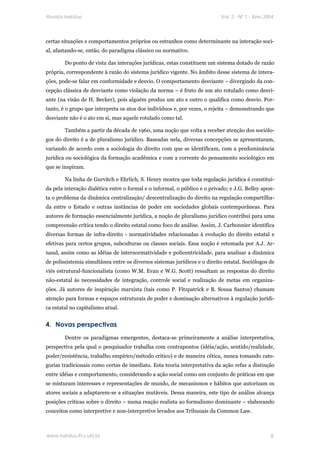 Revista Habitus                                                            Vol. 2 - Nº 1 - Ano 2004




certas situações e comportamentos próprios ou estranhos como determinante na interação soci-
al, afastando-se, então, do paradigma clássico ou normativo.

        Do ponto de vista das interações jurídicas, estas constituem um sistema dotado de razão
própria, correspondente à razão do sistema jurídico vigente. No âmbito desse sistema de intera-
ções, pode-se falar em conformidade e desvio. O comportamento desviante – divergindo da con-
cepção clássica de desviante como violação da norma – é fruto de um ato rotulado como desvi-
ante (na visão de H. Becker), pois alguém produz um ato e outro o qualifica como desvio. Por-
tanto, é o grupo que interpreta os atos dos indivíduos e, por vezes, o rejeita – demonstrando que
desviante não é o ato em si, mas aquele rotulado como tal.

        Também a partir da década de 1960, uma noção que volta a receber atenção dos sociólo-
gos do direito é a de pluralismo jurídico. Baseadas nela, diversas concepções se apresentaram,
variando de acordo com a sociologia do direito com que se identificam, com a predominância
jurídica ou sociológica da formação acadêmica e com a corrente do pensamento sociológico em
que se inspiram.

        Na linha de Gurvitch e Ehrlich, S. Henry mostra que toda regulação jurídica é constituí-
da pela interação dialética entre o formal e o informal, o público e o privado; e J.G. Belley apon-
ta o problema da dinâmica centralização/ descentralização do direito na regulação compartilha-
da entre o Estado e outras instâncias de poder em sociedades globais contemporâneas. Para
autores de formação essencialmente jurídica, a noção de pluralismo jurídico contribui para uma
compreensão crítica tendo o direito estatal como foco de análise. Assim, J. Carbonnier identifica
diversas formas de infra-direito - normatividades relacionadas à evolução do direito estatal e
efetivas para certos grupos, subculturas ou classes sociais. Essa noção é retomada por A.J. Ar-
naud, assim como as idéias de internormatividade e policentricidade, para analisar a dinâmica
de polissistemia simultânea entre os diversos sistemas jurídicos e o direito estatal. Sociólogos de
viés estrutural-funcionalista (como W.M. Evan e W.G. Scott) ressaltam as respostas do direito
não-estatal às necessidades de integração, controle social e realização de metas em organiza-
ções. Já autores de inspiração marxista (tais como P. Fitzpatrick e B. Sousa Santos) chamam
atenção para formas e espaços estruturais de poder e dominação alternativos à regulação jurídi-
ca estatal no capitalismo atual.


4. Novas perspectivas
        Dentre os paradigmas emergentes, destaca-se primeiramente a análise interpretativa,
perspectiva pela qual o pesquisador trabalha com contrapontos (idéia/ação, sentido/realidade,
poder/resistência, trabalho empírico/método critico) e de maneira cética, nunca tomando cate-
gorias tradicionais como certas de imediato. Esta teoria interpretativa da ação refaz a distinção
entre idéias e comportamento, considerando a ação social como um conjunto de práticas em que
se misturam interesses e representações de mundo, de mecanismos e hábitos que autorizam os
atores sociais a adaptarem-se a situações mutáveis. Dessa maneira, este tipo de análise alcança
posições criticas sobre o direito – numa reação realista ao formalismo dominante – elaborando
conceitos como interpretive e non-interpretive levados aos Tribunais da Common Law.



www.habitus.ifcs.ufrj.br                                                                         8
 