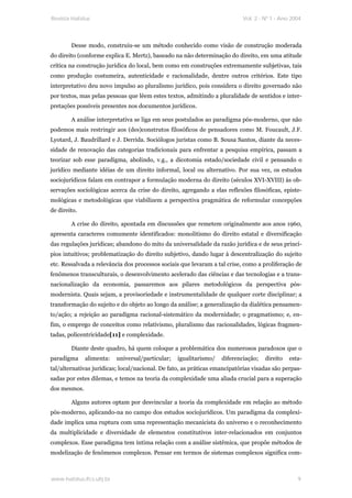 Revista Habitus                                                             Vol. 2 - Nº 1 - Ano 2004




        Desse modo, construiu-se um método conhecido como visão de construção moderada
do direito (conforme explica E. Mertz), baseado na não determinação do direito, em uma atitude
crítica na construção jurídica do local, bem como em construções extremamente subjetivas, tais
como produção costumeira, autenticidade e racionalidade, dentre outros critérios. Este tipo
interpretativo deu novo impulso ao pluralismo jurídico, pois considera o direito governado não
por textos, mas pelas pessoas que lêem estes textos, admitindo a pluralidade de sentidos e inter-
pretações possíveis presentes nos documentos jurídicos.

        A análise interpretativa se liga em seus postulados ao paradigma pós-moderno, que não
podemos mais restringir aos (des)construtos filosóficos de pensadores como M. Foucault, J.F.
Lyotard, J. Baudrillard e J. Derrida. Sociólogos juristas como B. Sousa Santos, diante da neces-
sidade de renovação das categorias tradicionais para enfrentar a pesquisa empírica, passam a
teorizar sob esse paradigma, abolindo, v.g., a dicotomia estado/sociedade civil e pensando o
jurídico mediante idéias de um direito informal, local ou alternativo. Por sua vez, os estudos
sociojurídicos falam em contrapor a formulação moderna do direito (séculos XVI-XVIII) às ob-
servações sociológicas acerca da crise do direito, agregando a elas reflexões filosóficas, episte-
mológicas e metodológicas que viabilizem a perspectiva pragmática de reformular concepções
de direito.

        A crise do direito, apontada em discussões que remetem originalmente aos anos 1960,
apresenta caracteres comumente identificados: monolitismo do direito estatal e diversificação
das regulações jurídicas; abandono do mito da universalidade da razão jurídica e de seus princí-
pios intuitivos; problematização do direito subjetivo, dando lugar à descentralização do sujeito
etc. Ressalvada a relevância dos processos sociais que levaram a tal crise, como a proliferação de
fenômenos transculturais, o desenvolvimento acelerado das ciências e das tecnologias e a trans-
nacionalização da economia, passaremos aos pilares metodológicos da perspectiva pós-
modernista. Quais sejam, a provisoriedade e instrumentalidade de qualquer corte disciplinar; a
transformação do sujeito e do objeto ao longo da análise; a generalização da dialética pensamen-
to/ação; a rejeição ao paradigma racional-sistemático da modernidade; o pragmatismo; e, en-
fim, o emprego de conceitos como relativismo, pluralismo das racionalidades, lógicas fragmen-
tadas, policentricidade[11] e complexidade.

        Diante deste quadro, há quem coloque a problemática dos numerosos paradoxos que o
paradigma     alimenta:    universal/particular;   igualitarismo/   diferenciação;   direito   esta-
tal/alternativas jurídicas; local/nacional. De fato, as práticas emancipatórias visadas são perpas-
sadas por estes dilemas, e temos na teoria da complexidade uma aliada crucial para a superação
dos mesmos.

        Alguns autores optam por desvincular a teoria da complexidade em relação ao método
pós-moderno, aplicando-na no campo dos estudos sociojurídicos. Um paradigma da complexi-
dade implica uma ruptura com uma representação mecanicista do universo e o reconhecimento
da multiplicidade e diversidade de elementos constitutivos inter-relacionados em conjuntos
complexos. Esse paradigma tem íntima relação com a análise sistêmica, que propõe métodos de
modelização de fenômenos complexos. Pensar em termos de sistemas complexos significa com-



www.habitus.ifcs.ufrj.br                                                                          9
 