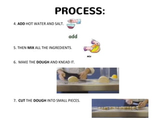 PROCESS:
4. ADD HOT WATER AND SALT.
5. THEN MIX ALL THE INGREDIENTS.
6. MAKE THE DOUGH AND KNEAD IT.
7. CUT THE DOUGH INTO SMALL PIECES.
 