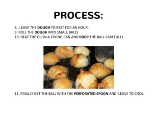 PROCESS:
8. LEAVE THE DOUGH TO REST FOR AN HOUR.
9. ROLL THE DOUGH INTO SMALL BALLS
10. HEAT THE OIL IN A FRYING PAN AND DROP THE BALL CAREFULLY.
11. FINALLY GET THE BALL WITH THE PERFORATED SPOON AND LEAVE TO COOL.
 