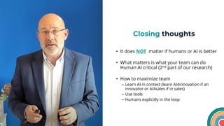 Closing thoughts
• It does NOT matter if humans or AI is better
• What matters is what your team can do
Human AI critical (2nd part of our research)
• How to maximize team
– Learn AI in context (learn AI4innovation if an
innovator or AI4sales if in sales)
– Use tools
– Humans explicitly in the loop
23
 