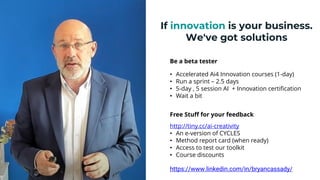 If innovation is your business.
We've got solutions
Be a beta tester
• Accelerated Ai4 Innovation courses (1-day)
• Run a sprint – 2.5 days
• 5-day , 5 session AI + Innovation certification
• Wait a bit
Free Stuff for your feedback
http://tiny.cc/ai-creativity
• An e-version of CYCLES
• Method report card (when ready)
• Access to test our toolkit
• Course discounts
24
https://www.linkedin.com/in/bryancassady/
 