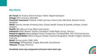 Air Travel: Air France, British Airways, Fokker, Ripple Aerospace
Energy: EDF Luminous, Electable
Financial/ Insurance: Citibank, Crédit Lyonnais, Diners Club, KBC Bank, Norwich Union,
Worldline
FMCG: Garnier, Henkel, Kimberly Clark, L’Oreal, Nestlé, Procter & Gamble, Unilever, United
Distillers
Health: IBA, Mercuri Urval, Metis Instruments
Industrial: BASF, Bekaert Textiles, Donaldson, Pollet Water Group, Taminco
Postal & Logistics: Bpost (Belgian Post), Canada Post, The Royal Mail, TNT, US Postal Service
Publishing & Media: Editions Dupuis, Kluwer, National Geographic, Reader's Digest, Roularta,
Time Life
Retail: Disney stores, FNAC, IKEA
Technology: AllThingsTalk, Google, Microsoft, SmartSearch
Telecom: Orange, Proximus
Hundreds more top companies and even more start ups
My clients
 