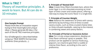 What is TRIZ ?
Theory of inventive principles. A
week to learn. But AI can do in
10 minutes
One Sample Prompt
Please think like an innovation expert
trying to find meaningful and unique
ideas | Please generate 80 idea; 2 for
each of the 40 TRIZ inventive principles.
Our [Challengev2] is described below
using our TRUE NORTH format (new
authentic Oreo products….)
6. Principle of ‘Nested Doll’
Idea: Create Oreo-filled chocolate bars, where the
outer layer is a rich chocolate encasing an inner
layer of Oreo cream and cookie pieces, offering a
new way to enjoy the iconic flavor in a single bite.
7. Principle of Counter-Weight
Idea: Balance the sweetness of Oreos with savory
elements by launching a line of Oreo-crusted
savory snacks, such as Oreo-crusted cheese bites
or Oreo-infused meatballs, catering to the interest
in combining sweet and savory flavors.
10. Principle of Partial or Excessive Action
Idea: For a truly unique experience, develop an
Oreo flavor enhancer spray or powder. This
product can be applied to various foods (e.g.,
popcorn, ice cream) to give them a subtle or
intense Oreo flavor, according to the user's
preference.
 