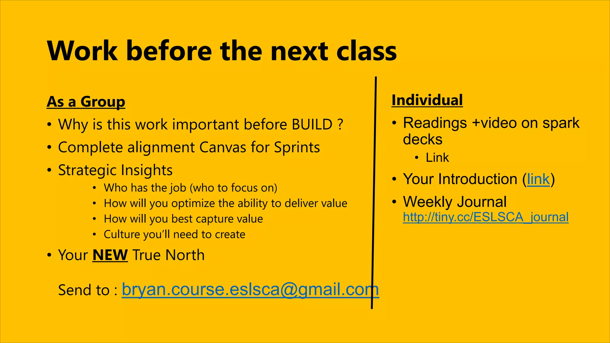 Work before the next class
As a Group
• Why is this work important before BUILD ?
• Complete alignment Canvas for Sprints
• Strategic Insights
• Who has the job (who to focus on)
• How will you optimize the ability to deliver value
• How will you best capture value
• Culture you’ll need to create
• Your NEW True North
Send to : bryan.course.eslsca@gmail.com
Individual
• Readings +video on spark
decks
• Link
• Your Introduction (link)
• Weekly Journal
http://tiny.cc/ESLSCA_journal
 