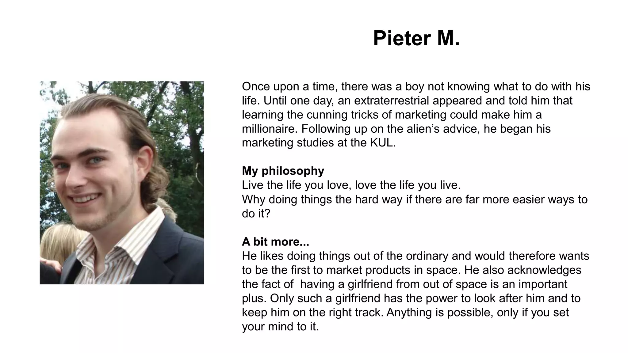 Pieter M.
Once upon a time, there was a boy not knowing what to do with his
life. Until one day, an extraterrestrial appeared and told him that
learning the cunning tricks of marketing could make him a
millionaire. Following up on the alien’s advice, he began his
marketing studies at the KUL.
My philosophy
Live the life you love, love the life you live.
Why doing things the hard way if there are far more easier ways to
do it?
A bit more...
He likes doing things out of the ordinary and would therefore wants
to be the first to market products in space. He also acknowledges
the fact of having a girlfriend from out of space is an important
plus. Only such a girlfriend has the power to look after him and to
keep him on the right track. Anything is possible, only if you set
your mind to it.
 