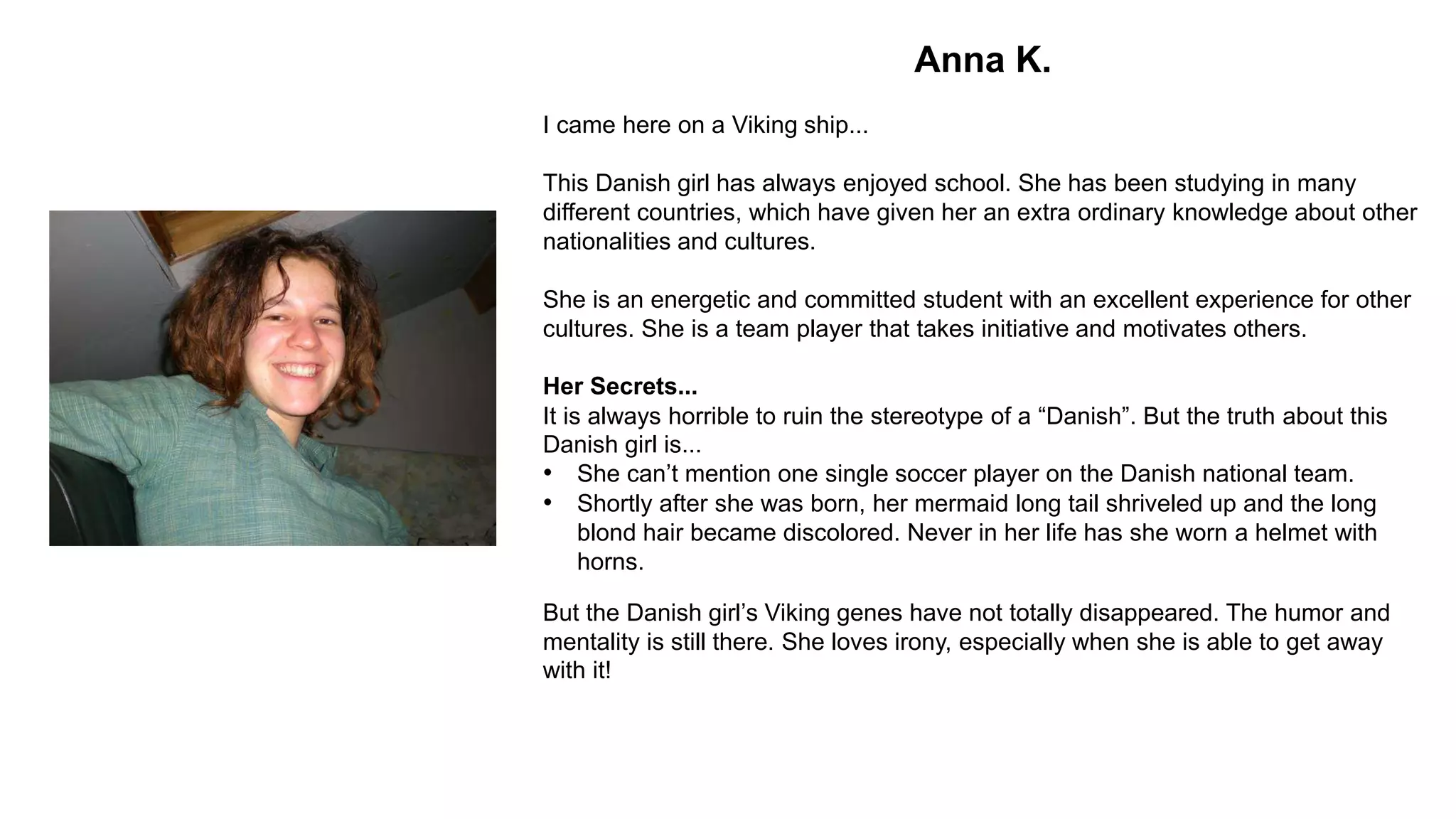 Anna K.
I came here on a Viking ship...
This Danish girl has always enjoyed school. She has been studying in many
different countries, which have given her an extra ordinary knowledge about other
nationalities and cultures.
She is an energetic and committed student with an excellent experience for other
cultures. She is a team player that takes initiative and motivates others.
Her Secrets...
It is always horrible to ruin the stereotype of a “Danish”. But the truth about this
Danish girl is...
• She can’t mention one single soccer player on the Danish national team.
• Shortly after she was born, her mermaid long tail shriveled up and the long
blond hair became discolored. Never in her life has she worn a helmet with
horns.
But the Danish girl’s Viking genes have not totally disappeared. The humor and
mentality is still there. She loves irony, especially when she is able to get away
with it!
 