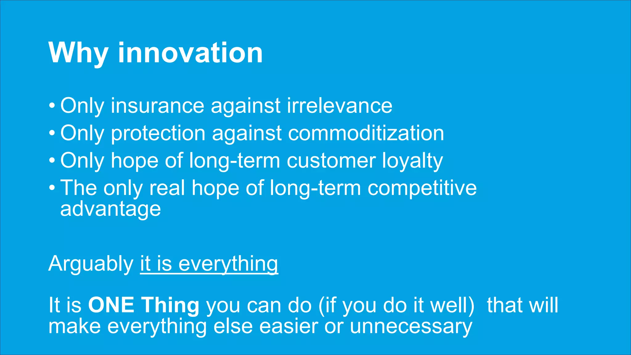 Why innovation
• Only insurance against irrelevance
• Only protection against commoditization
• Only hope of long-term customer loyalty
• The only real hope of long-term competitive
advantage
Arguably it is everything
It is ONE Thing you can do (if you do it well) that will
make everything else easier or unnecessary
 