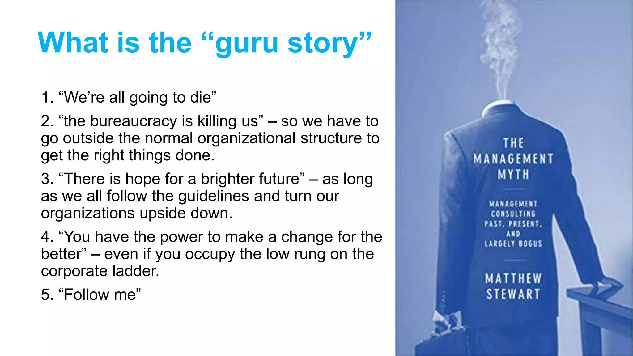 What is the “guru story”
1. “We’re all going to die”
2. “the bureaucracy is killing us” – so we have to
go outside the normal organizational structure to
get the right things done.
3. “There is hope for a brighter future” – as long
as we all follow the guidelines and turn our
organizations upside down.
4. “You have the power to make a change for the
better” – even if you occupy the low rung on the
corporate ladder.
5. “Follow me”
27
 