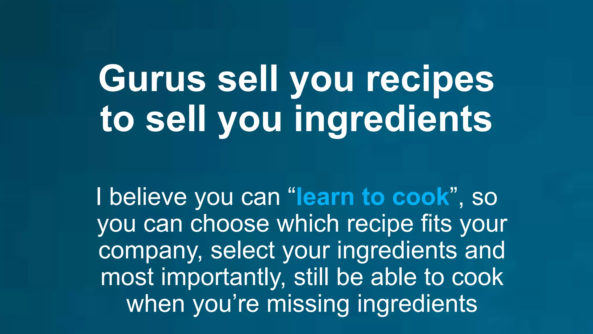 Gurus sell you recipes
to sell you ingredients
I believe you can “learn to cook”, so
you can choose which recipe fits your
company, select your ingredients and
most importantly, still be able to cook
when you’re missing ingredients
 