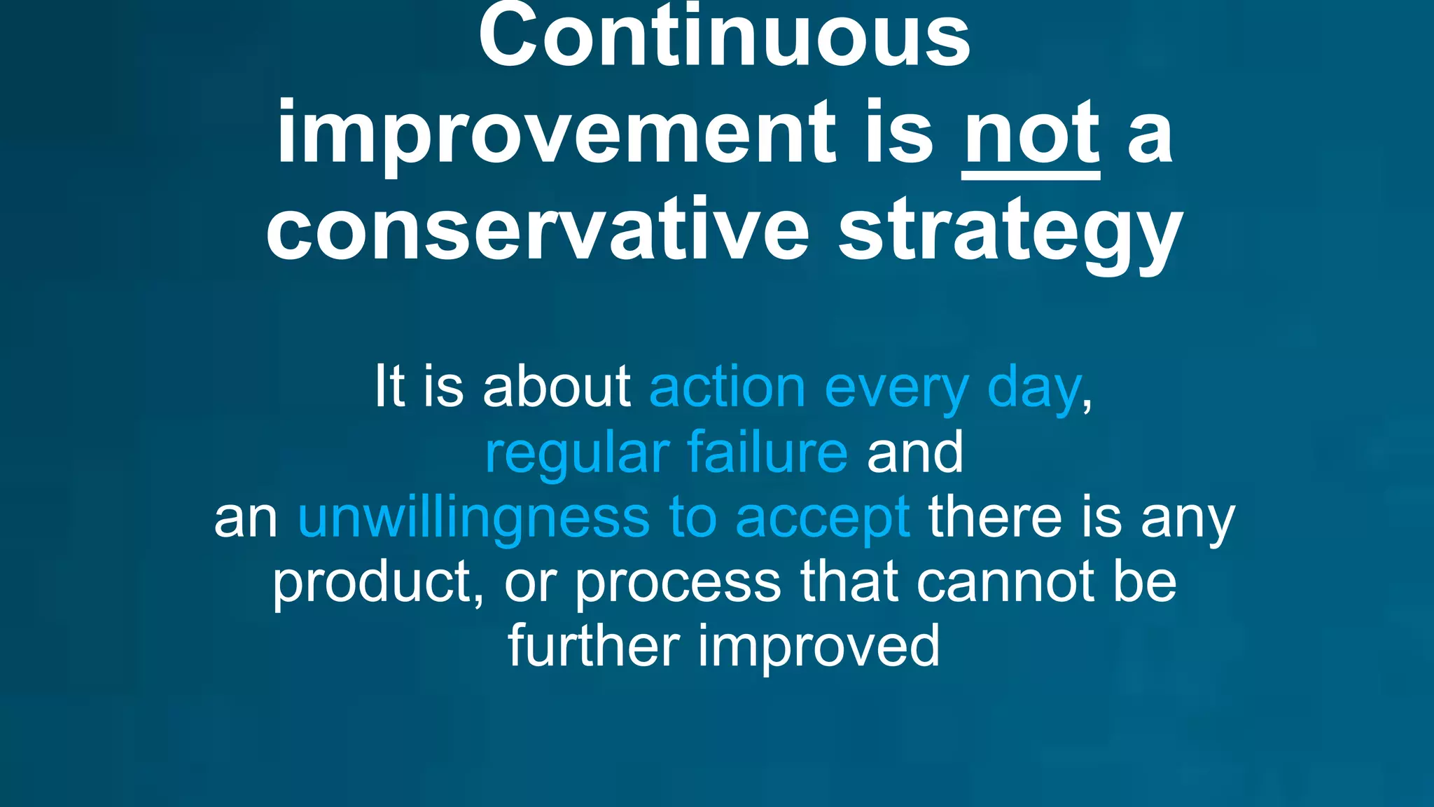 Continuous
improvement is not a
conservative strategy
It is about action every day,
regular failure and
an unwillingness to accept there is any
product, or process that cannot be
further improved
 
