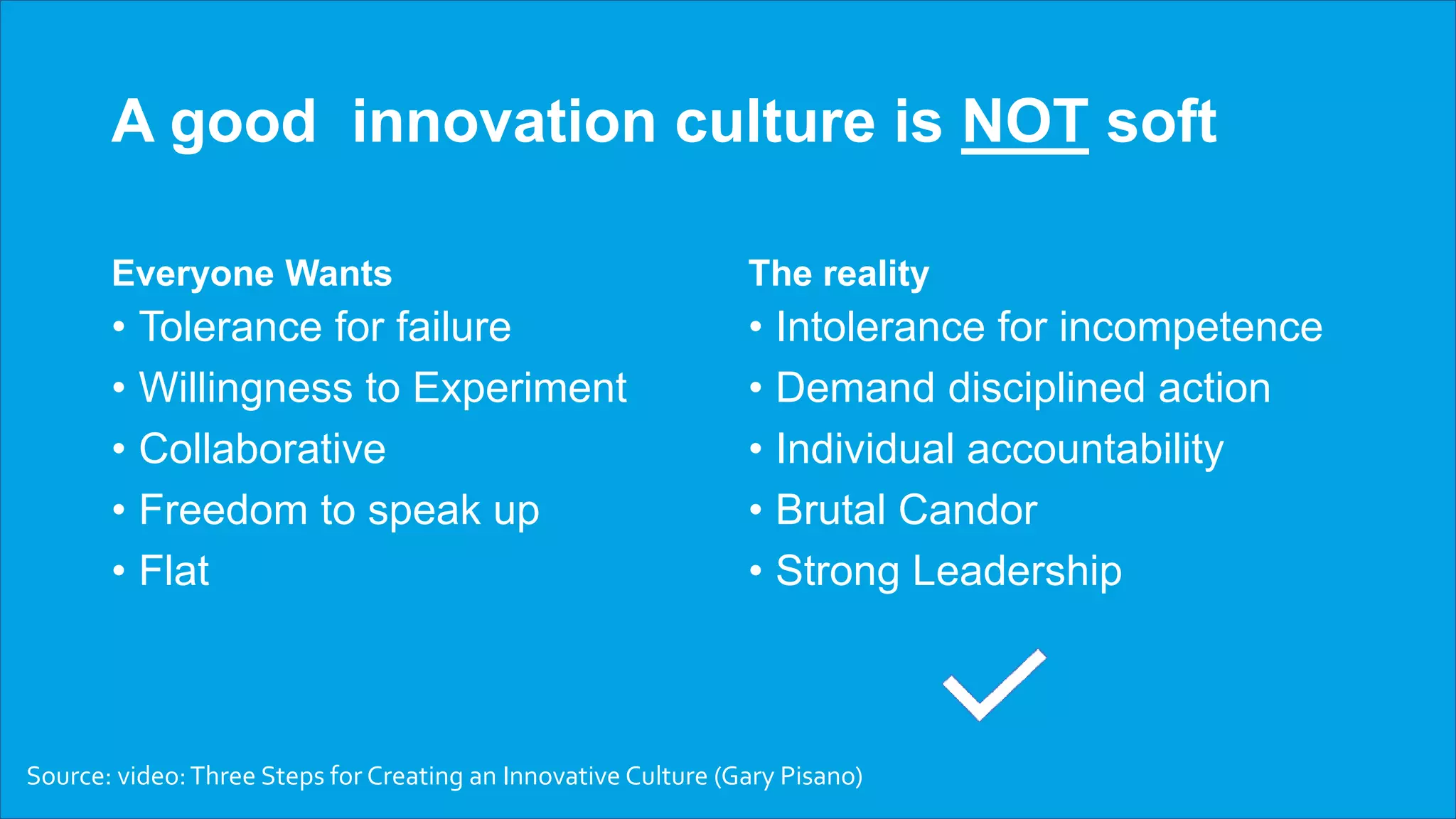 A good innovation culture is NOT soft
Everyone Wants
• Tolerance for failure
• Willingness to Experiment
• Collaborative
• Freedom to speak up
• Flat
The reality
• Intolerance for incompetence
• Demand disciplined action
• Individual accountability
• Brutal Candor
• Strong Leadership
Source: video:Three Steps for Creating an Innovative Culture (Gary Pisano)
 