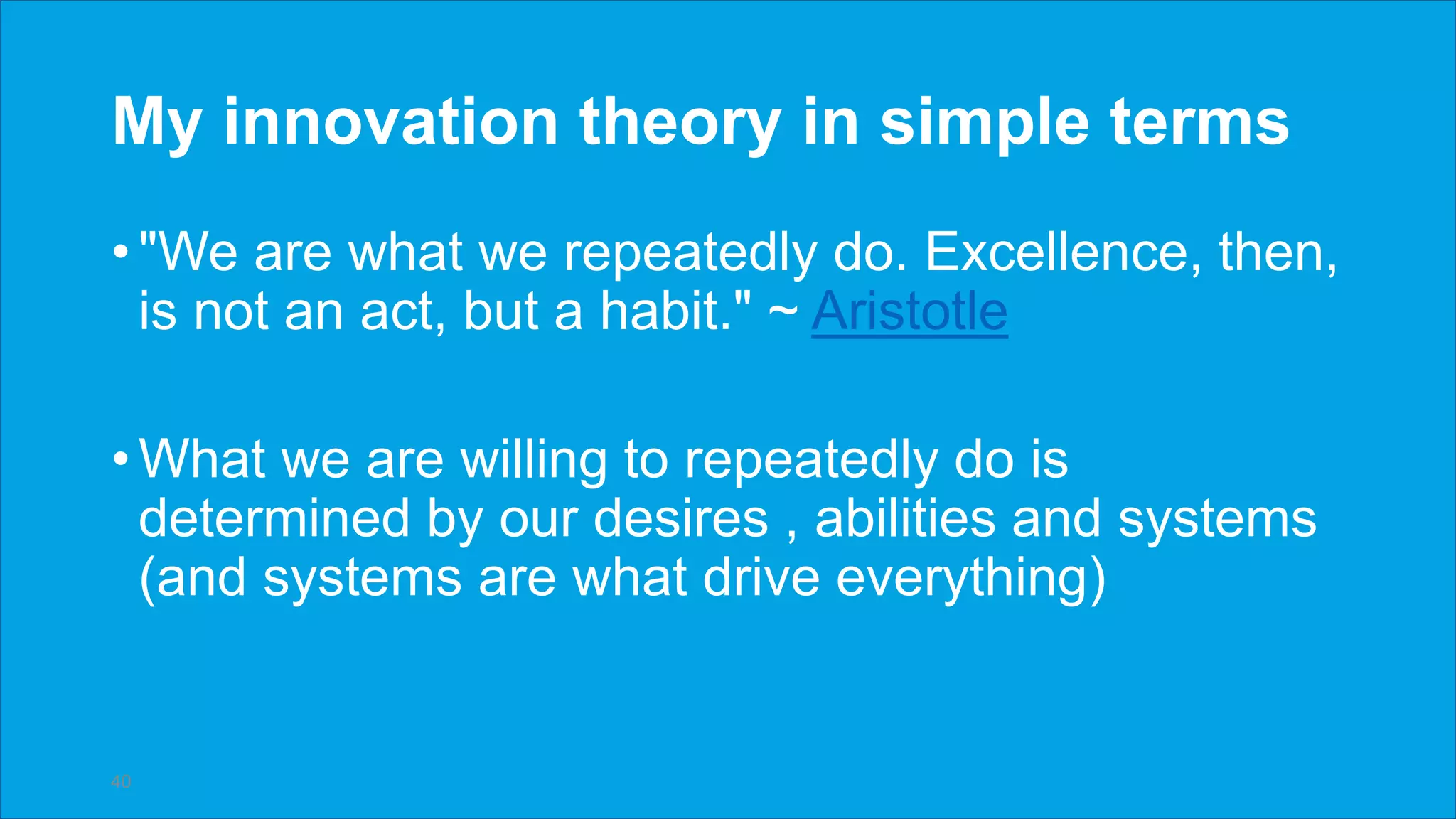 My innovation theory in simple terms
• "We are what we repeatedly do. Excellence, then,
is not an act, but a habit." ~ Aristotle
• What we are willing to repeatedly do is
determined by our desires , abilities and systems
(and systems are what drive everything)
40
 