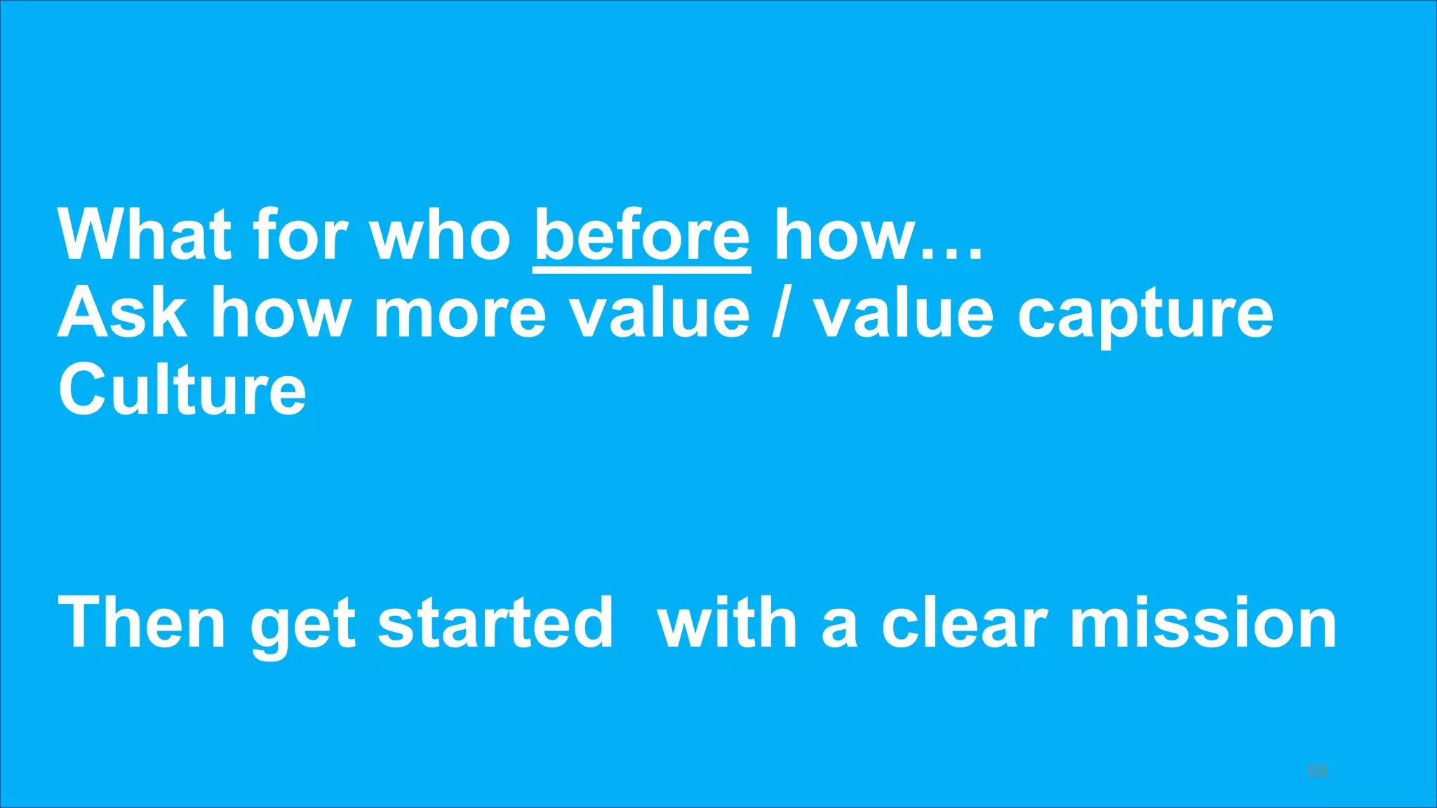 What for who before how…
Ask how more value / value capture
Culture
Then get started with a clear mission
58
 
