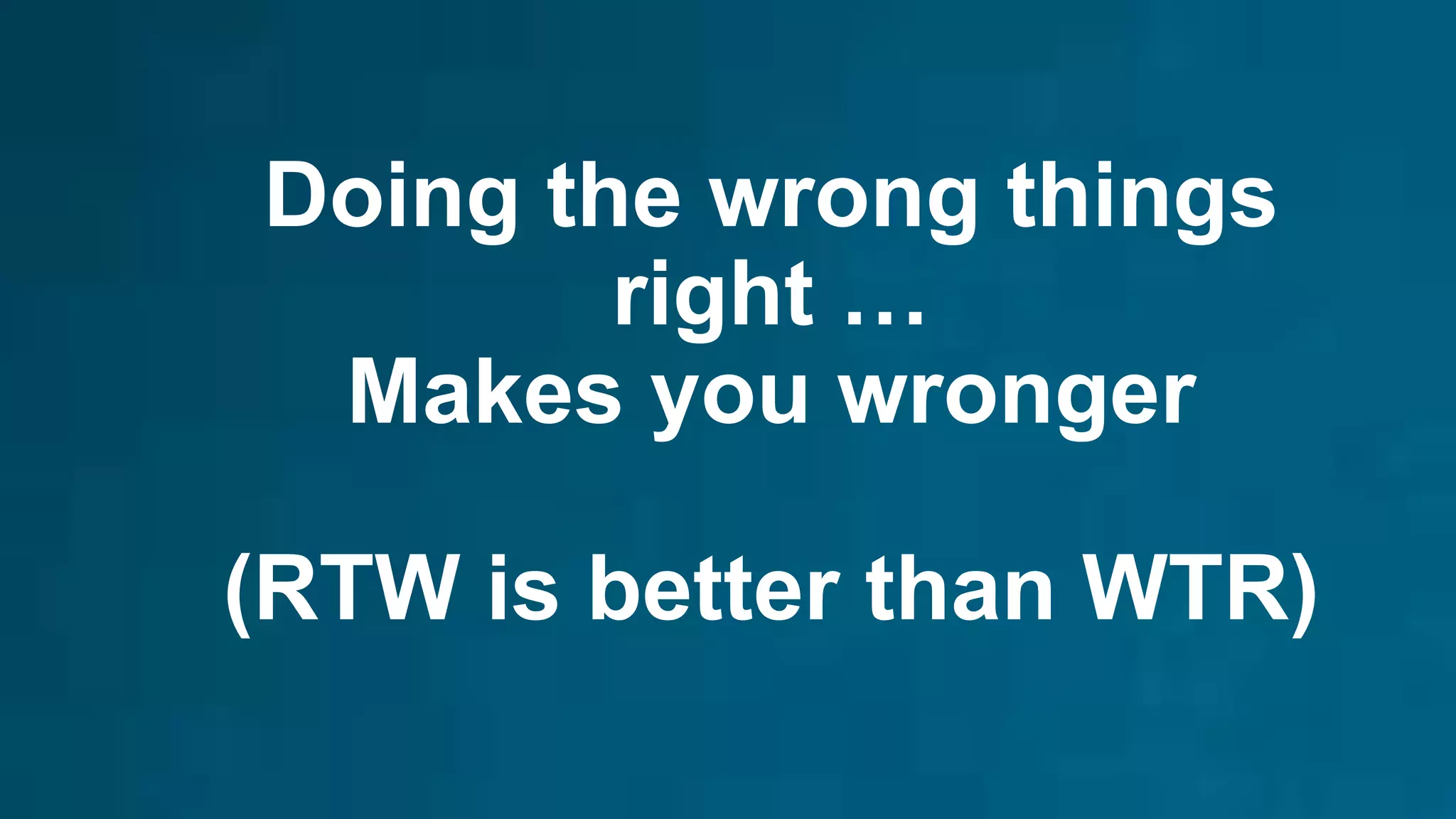 Doing the wrong things
right …
Makes you wronger
(RTW is better than WTR)
 