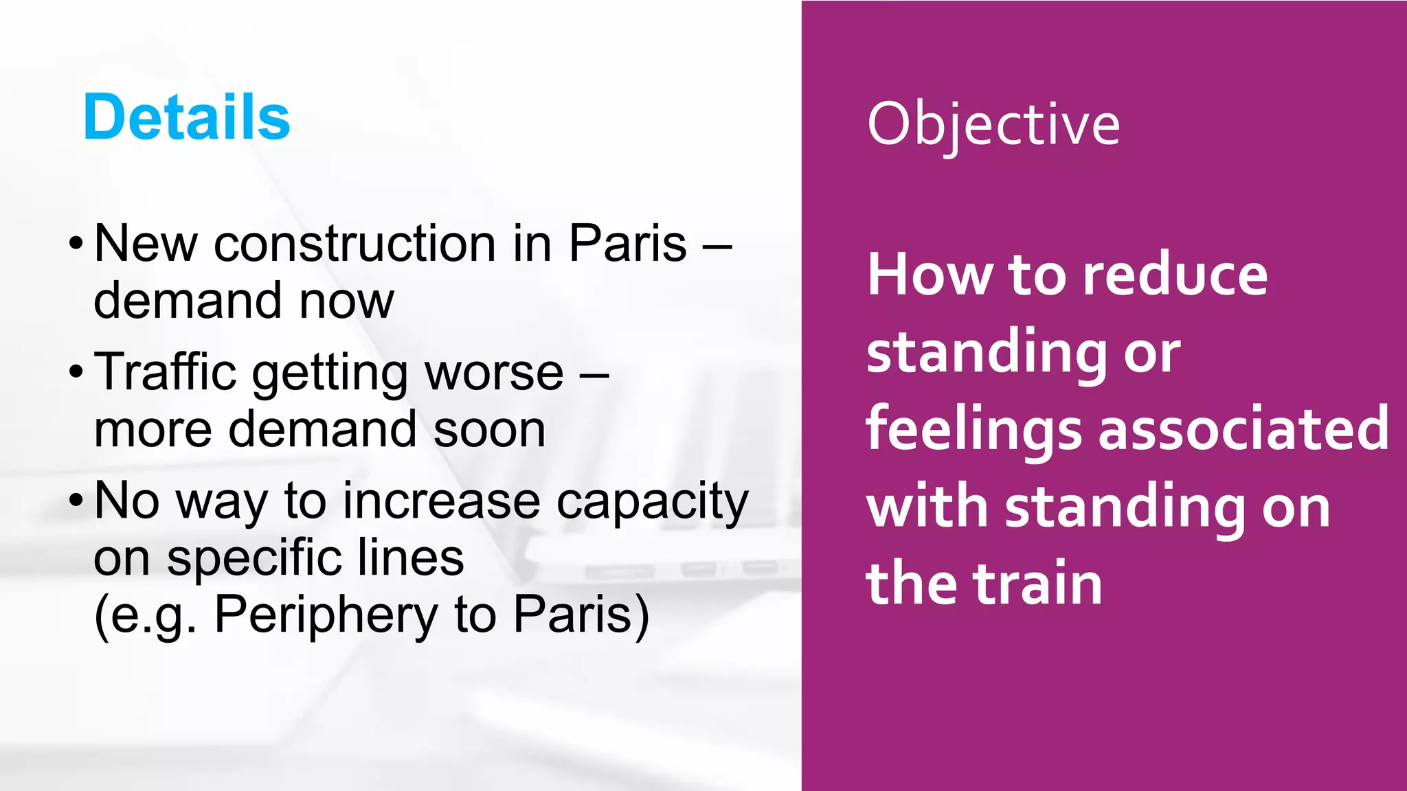 Details
•New construction in Paris –
demand now
•Traffic getting worse –
more demand soon
•No way to increase capacity
on specific lines
(e.g. Periphery to Paris)
Objective
How to reduce
standing or
feelings associated
with standing on
the train
 