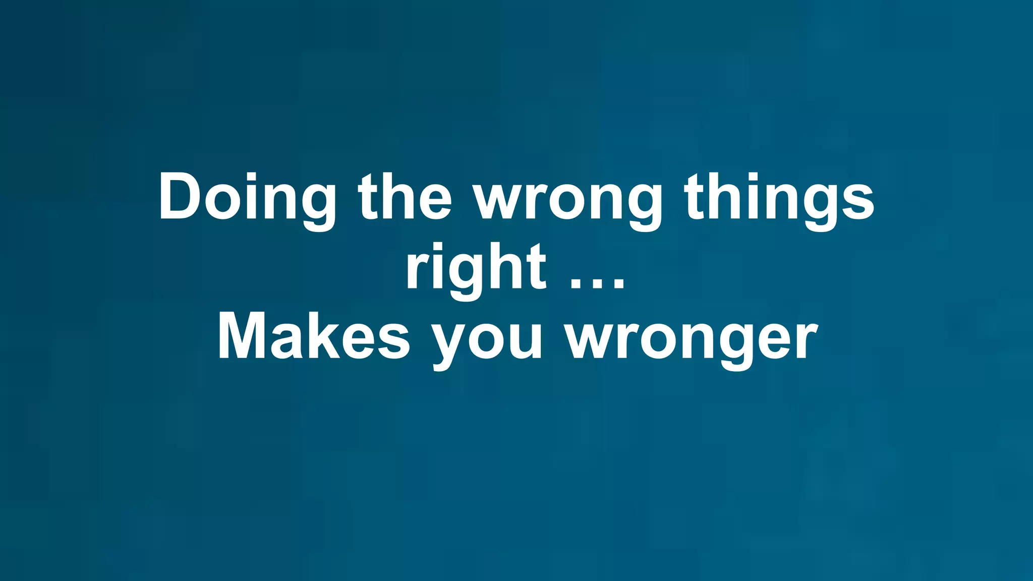 Doing the wrong things
right …
Makes you wronger
 