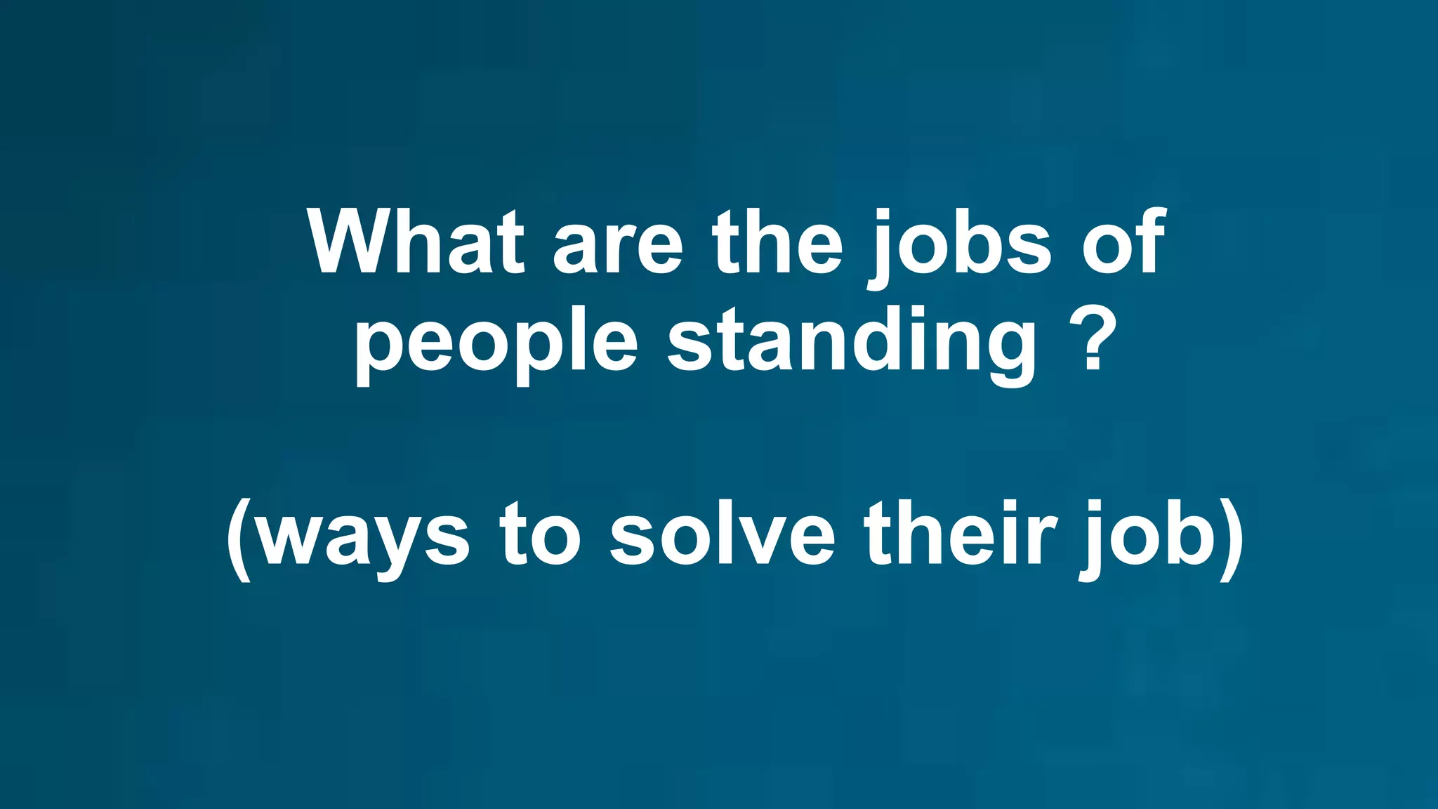 What are the jobs of
people standing ?
(ways to solve their job)
 