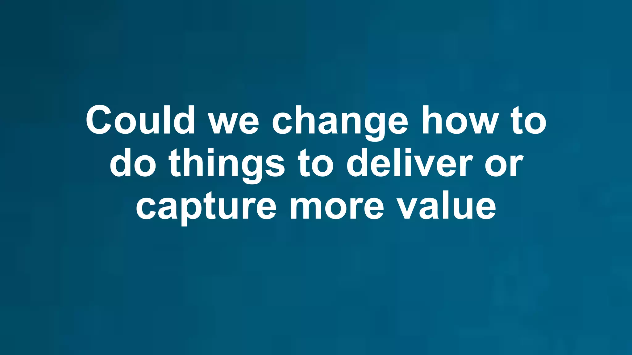 Could we change how to
do things to deliver or
capture more value
 