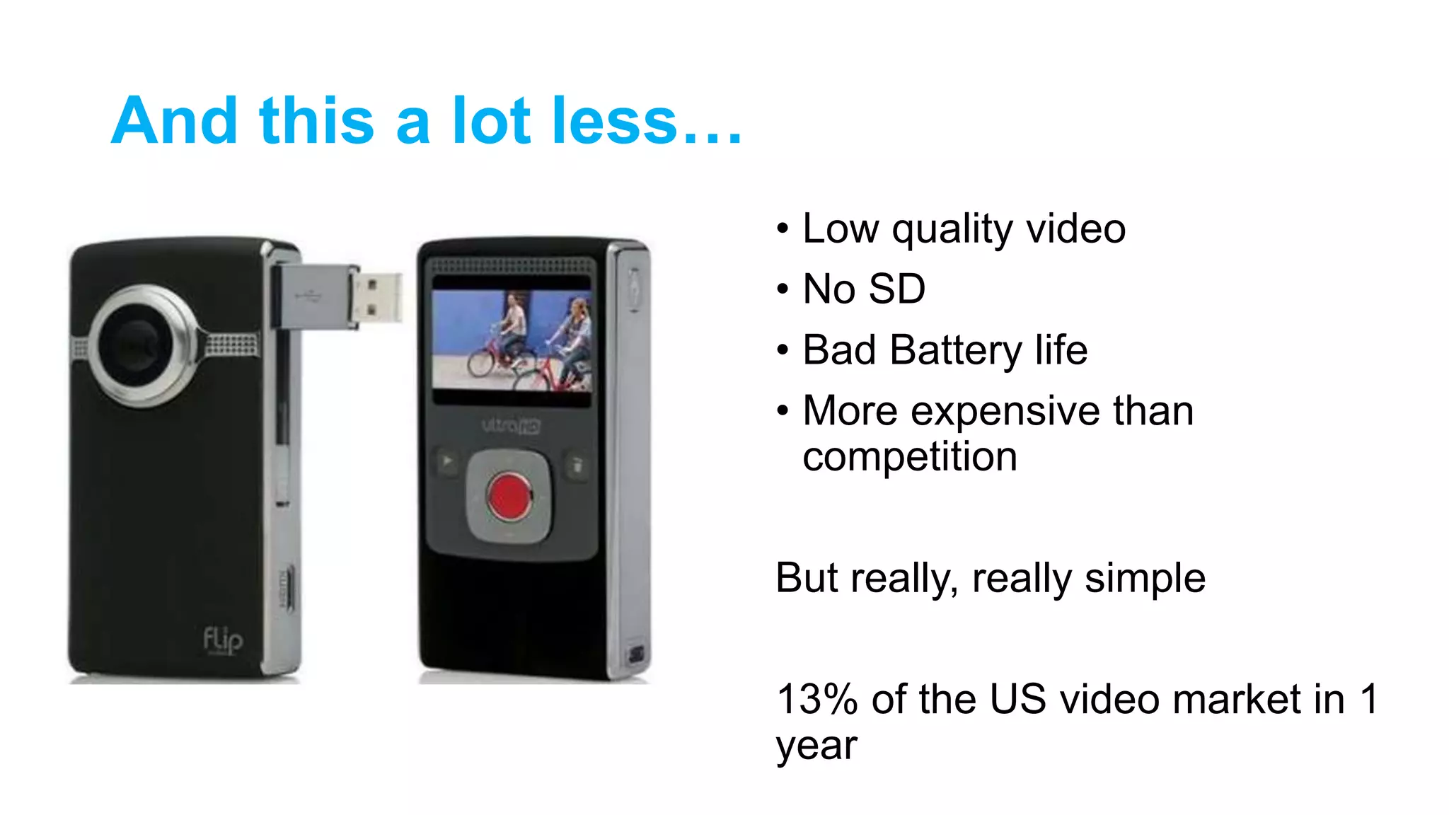 And this a lot less…
• Low quality video
• No SD
• Bad Battery life
• More expensive than
competition
But really, really simple
13% of the US video market in 1
year
 