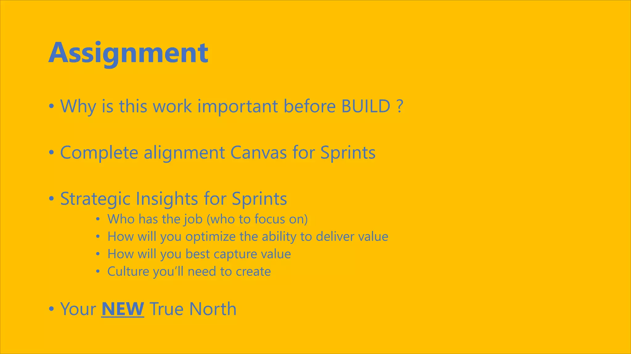 Assignment
• Why is this work important before BUILD ?
• Complete alignment Canvas for Sprints
• Strategic Insights for Sprints
• Who has the job (who to focus on)
• How will you optimize the ability to deliver value
• How will you best capture value
• Culture you’ll need to create
• Your NEW True North
 